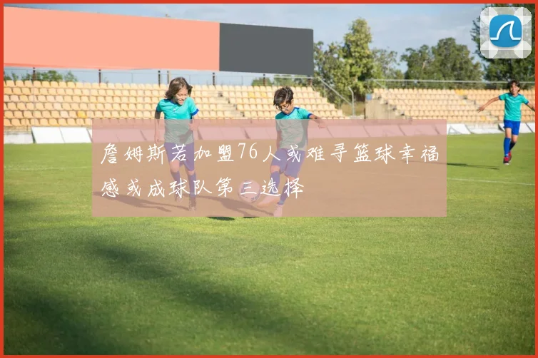 詹姆斯若加盟76人或难寻篮球幸福感或成球队第三选择