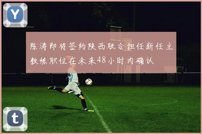 陈涛即将签约陕西联合担任新任主教练职位在未来48小时内确认