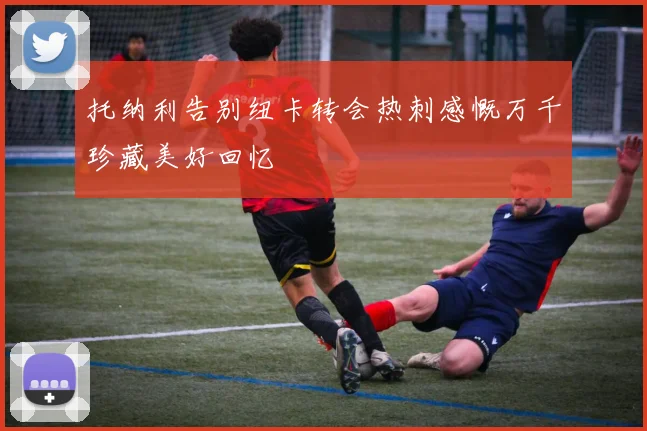 托纳利告别纽卡转会热刺感慨万千珍藏美好回忆