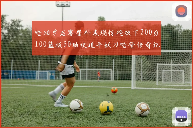 哈珀季后赛替补表现惊艳砍下200分100篮板50助攻追平妖刀哈登传奇纪录