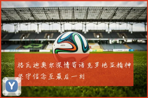格瓦迪奥尔深情寄语克罗地亚精神坚守信念至最后一刻