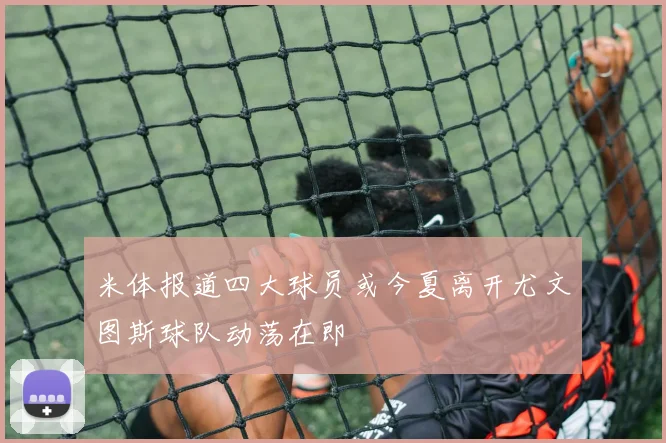 米体报道四大球员或今夏离开尤文图斯球队动荡在即