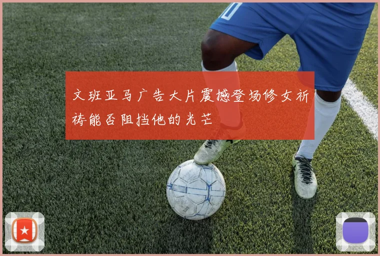 文班亚马广告大片震撼登场修女祈祷能否阻挡他的光芒