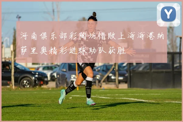 河南俱乐部彩陶坊惜败上海海港纳萨里奥精彩进球助队获胜