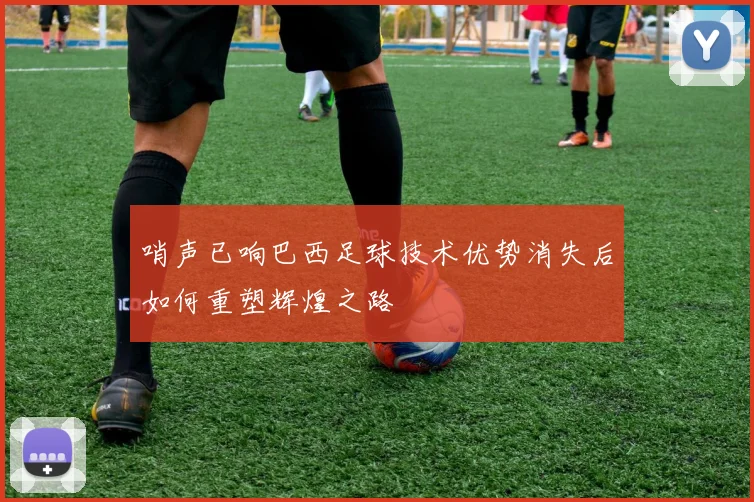 哨声已响巴西足球技术优势消失后如何重塑辉煌之路