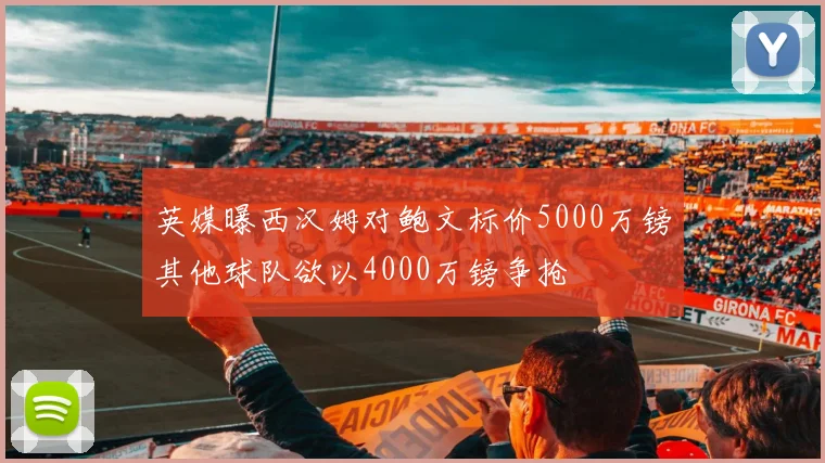 英媒曝西汉姆对鲍文标价5000万镑其他球队欲以4000万镑争抢