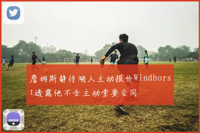 詹姆斯静待湖人主动报价Windhorst透露他不会主动索要合同
