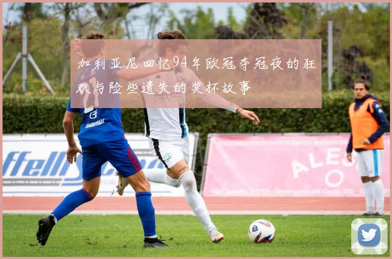 加利亚尼回忆94年欧冠夺冠夜的狂欢与险些遗失的奖杯故事