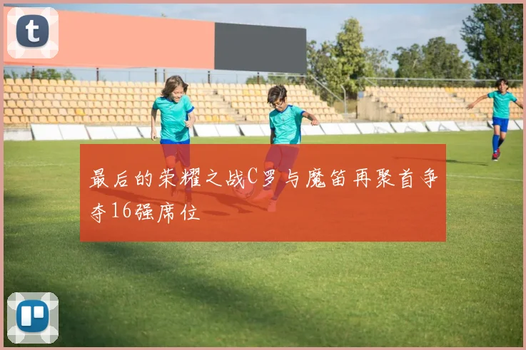 最后的荣耀之战C罗与魔笛再聚首争夺16强席位