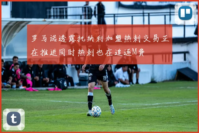 罗马诺透露托纳利加盟热刺交易正在推进同时热刺也在追逐M费
