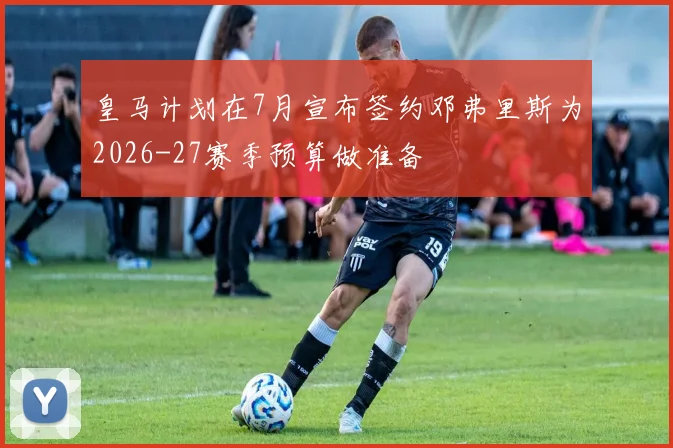 皇马计划在7月宣布签约邓弗里斯为2026-27赛季预算做准备