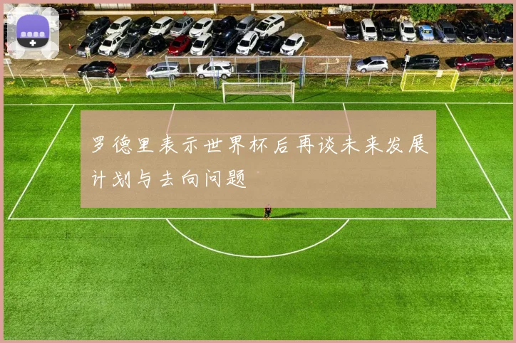 罗德里表示世界杯后再谈未来发展计划与去向问题