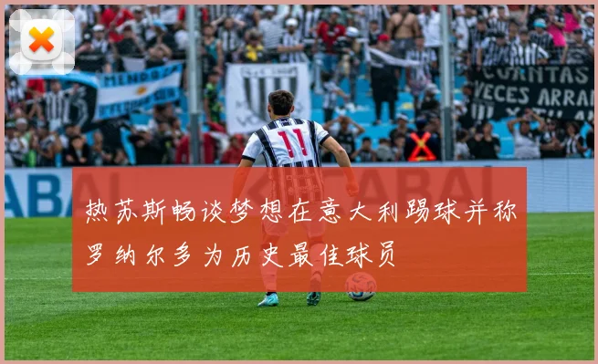 热苏斯畅谈梦想在意大利踢球并称罗纳尔多为历史最佳球员