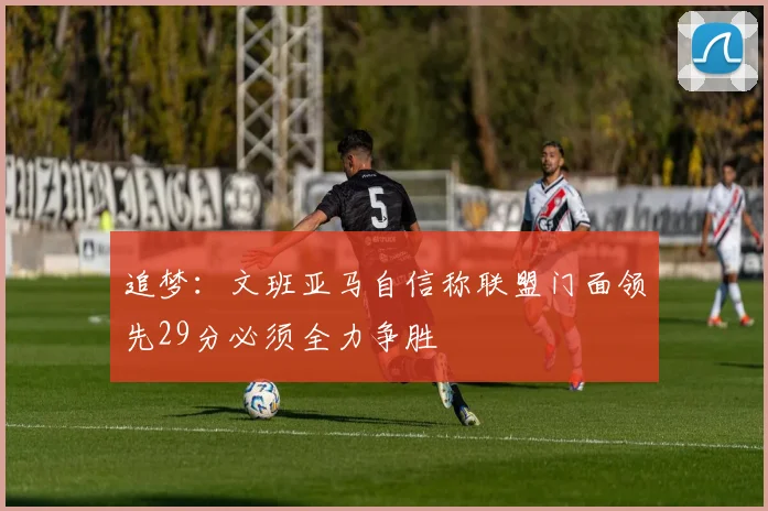 追梦：文班亚马自信称联盟门面领先29分必须全力争胜