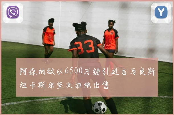 阿森纳欲以6500万镑引进吉马良斯纽卡斯尔坚决拒绝出售