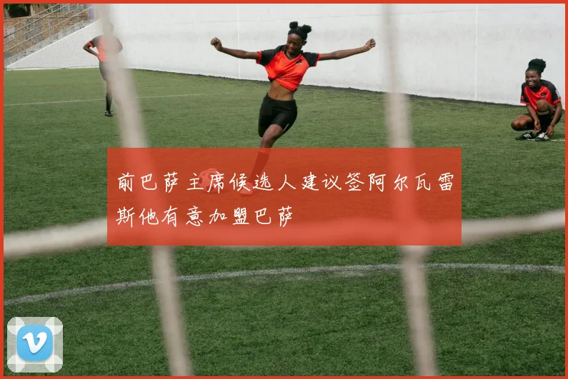 前巴萨主席候选人建议签阿尔瓦雷斯他有意加盟巴萨