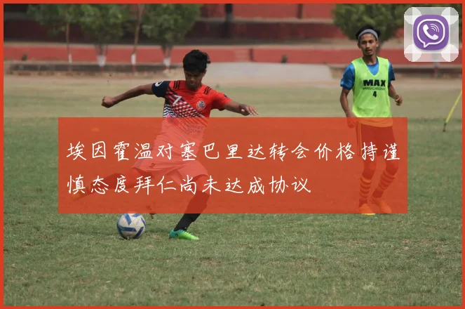 埃因霍温对塞巴里达转会价格持谨慎态度拜仁尚未达成协议