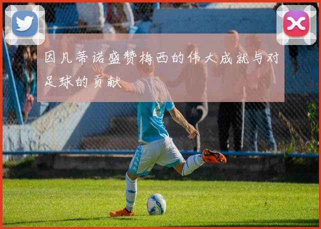 因凡蒂诺盛赞梅西的伟大成就与对足球的贡献