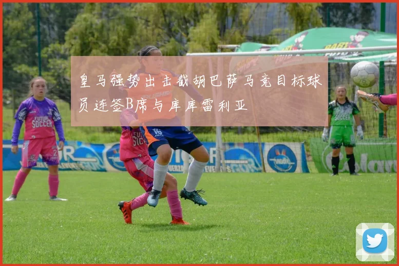皇马强势出击截胡巴萨马竞目标球员连签B席与库库雷利亚