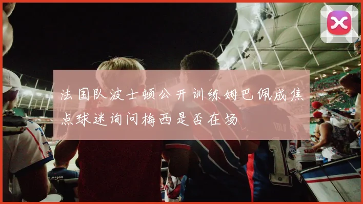 法国队波士顿公开训练姆巴佩成焦点球迷询问梅西是否在场