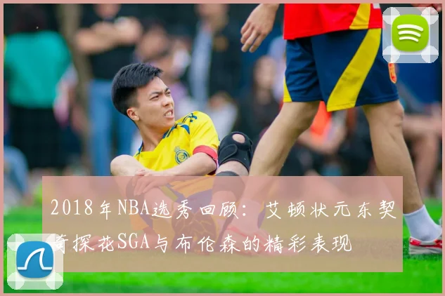 2018年NBA选秀回顾：艾顿状元东契奇探花SGA与布伦森的精彩表现