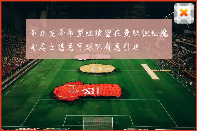 齐尔克泽希望继续留在曼联但红魔考虑出售意甲球队有意引进